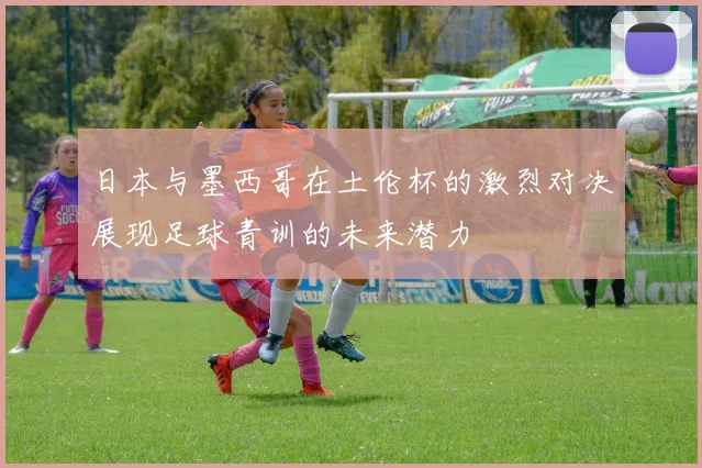 日本与墨西哥在土伦杯的激烈对决展现足球青训的未来潜力