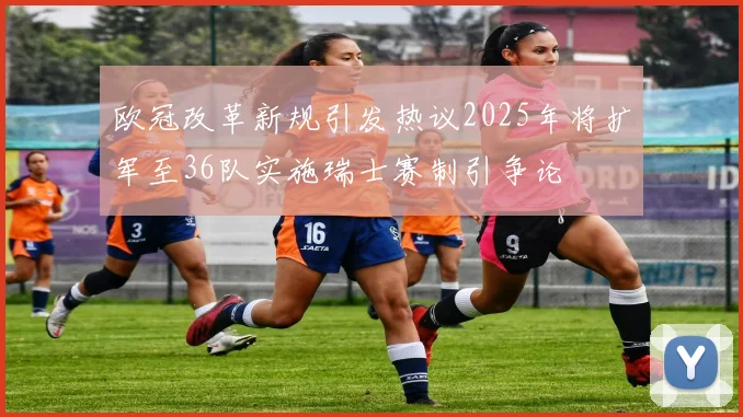 欧冠改革新规引发热议2025年将扩军至36队实施瑞士赛制引争论